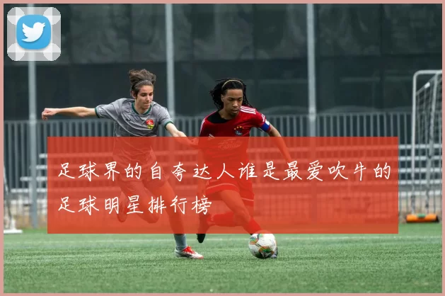 足球界的自夸达人谁是最爱吹牛的足球明星排行榜
