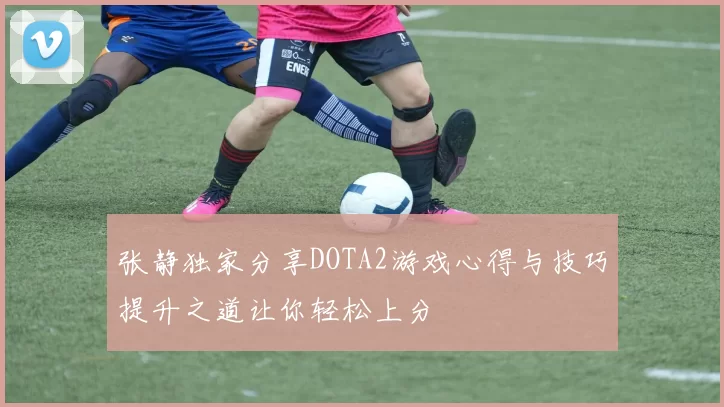 张静独家分享DOTA2游戏心得与技巧提升之道让你轻松上分