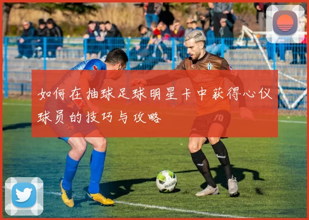 如何在抽球足球明星卡中获得心仪球员的技巧与攻略