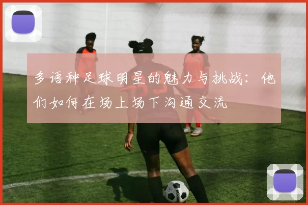 多语种足球明星的魅力与挑战：他们如何在场上场下沟通交流