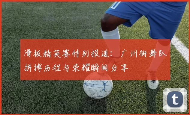 滑板精英赛特别报道：广州街舞队拼搏历程与荣耀瞬间分享