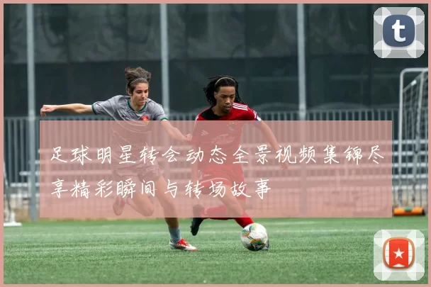 足球明星转会动态全景视频集锦尽享精彩瞬间与转场故事