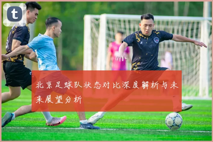 北京足球队状态对比深度解析与未来展望分析