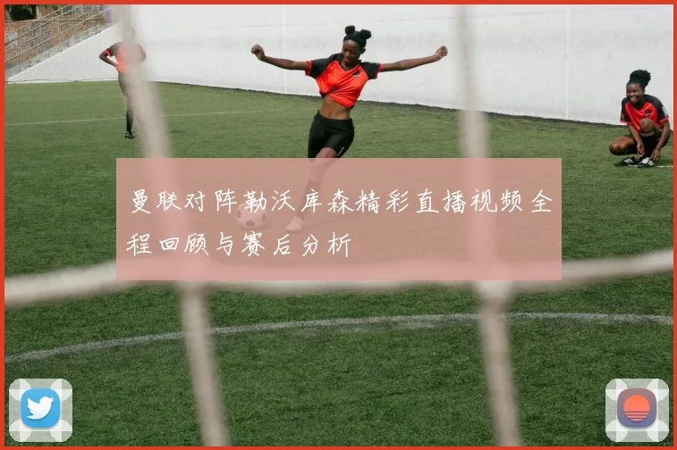 曼联对阵勒沃库森精彩直播视频全程回顾与赛后分析