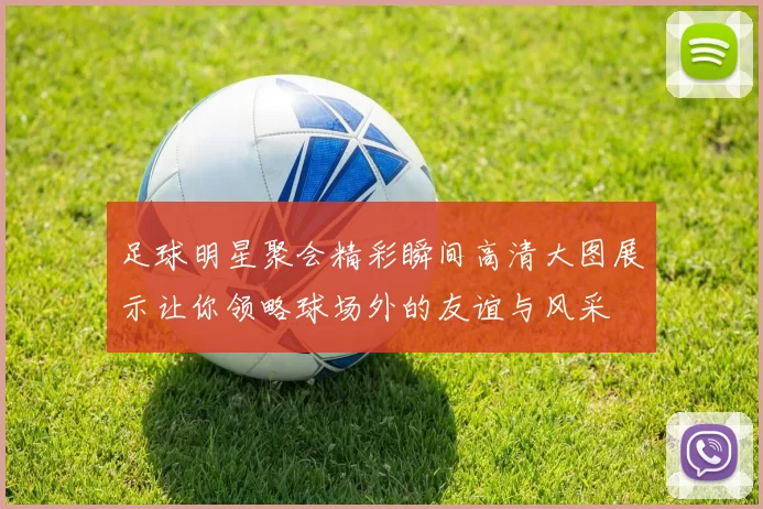 足球明星聚会精彩瞬间高清大图展示让你领略球场外的友谊与风采