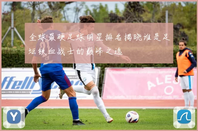 全球最硬足球明星排名揭晓谁是足坛铁血战士的巅峰之选