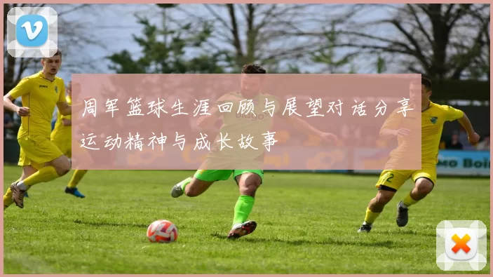 周军篮球生涯回顾与展望对话分享运动精神与成长故事