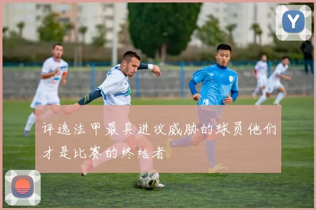 评选法甲最具进攻威胁的球员他们才是比赛的终结者
