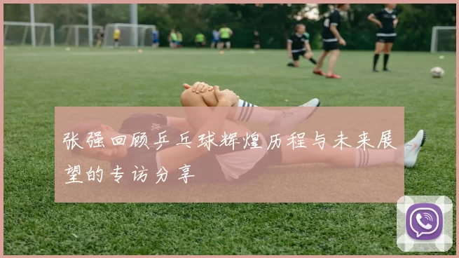 张强回顾乒乓球辉煌历程与未来展望的专访分享