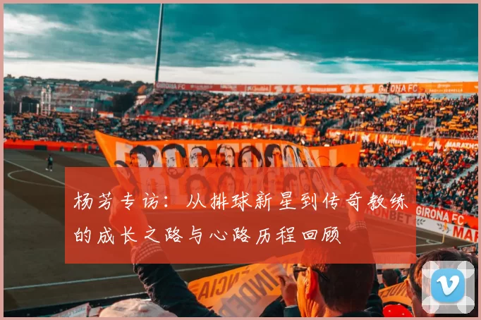 杨芳专访：从排球新星到传奇教练的成长之路与心路历程回顾