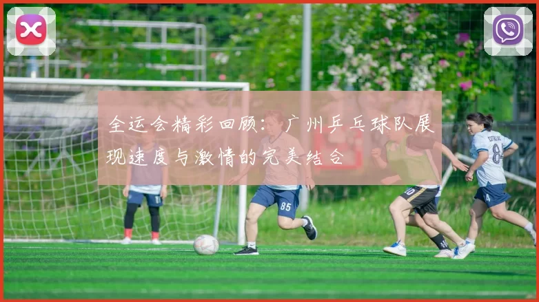 全运会精彩回顾：广州乒乓球队展现速度与激情的完美结合