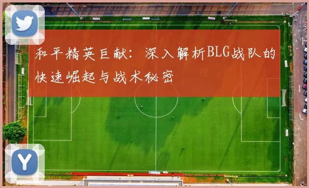 和平精英巨献：深入解析BLG战队的快速崛起与战术秘密