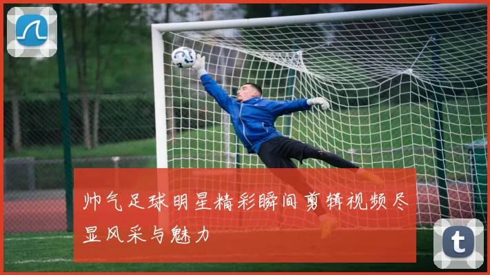 帅气足球明星精彩瞬间剪辑视频尽显风采与魅力