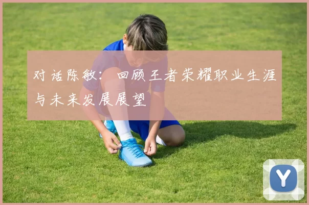 对话陈敏：回顾王者荣耀职业生涯与未来发展展望
