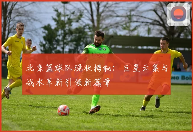 北京篮球队现状揭秘：巨星云集与战术革新引领新篇章