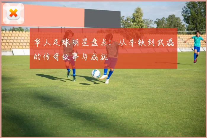 华人足球明星盘点：从李铁到武磊的传奇故事与成就