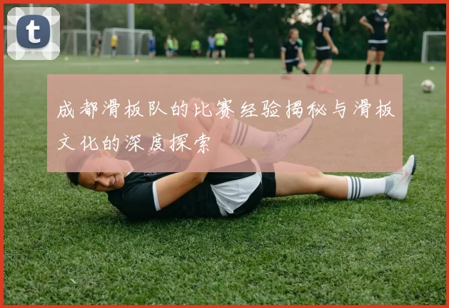 成都滑板队的比赛经验揭秘与滑板文化的深度探索