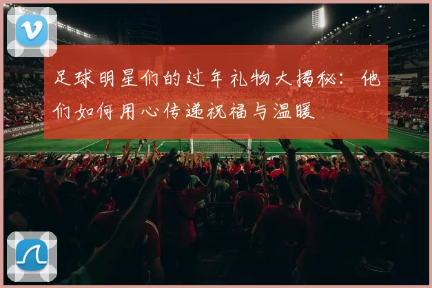 足球明星们的过年礼物大揭秘：他们如何用心传递祝福与温暖