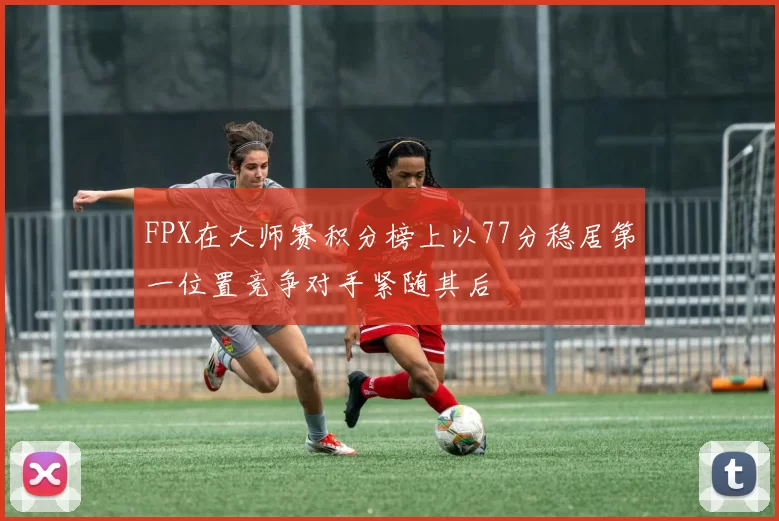 FPX在大师赛积分榜上以77分稳居第一位置竞争对手紧随其后
