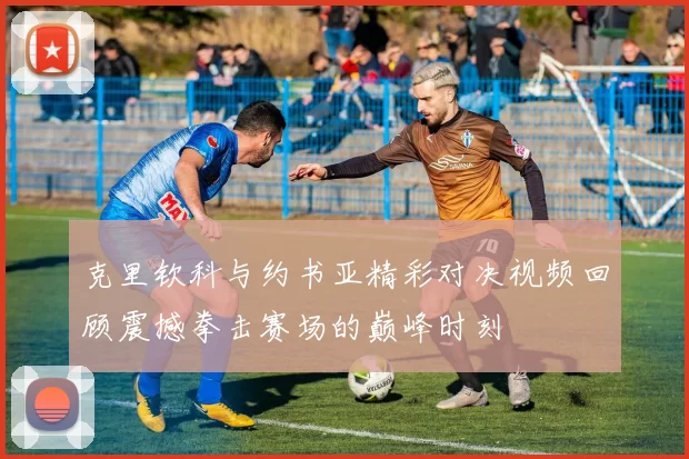 克里钦科与约书亚精彩对决视频回顾震撼拳击赛场的巅峰时刻