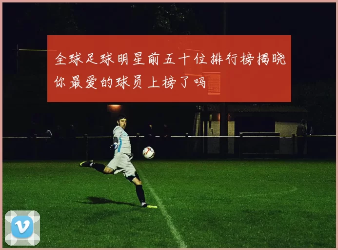 全球足球明星前五十位排行榜揭晓你最爱的球员上榜了吗
