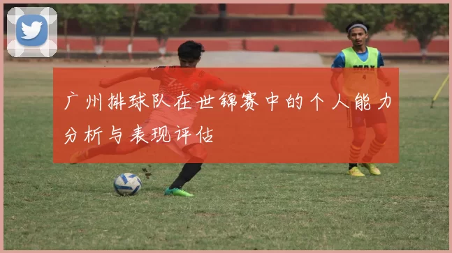 广州排球队在世锦赛中的个人能力分析与表现评估