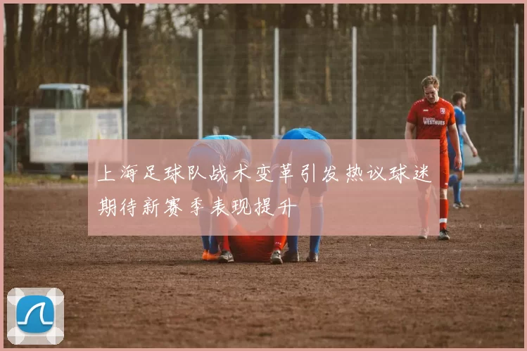 上海足球队战术变革引发热议球迷期待新赛季表现提升