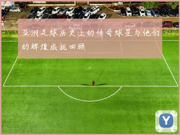亚洲足球历史上的传奇球星与他们的辉煌成就回顾