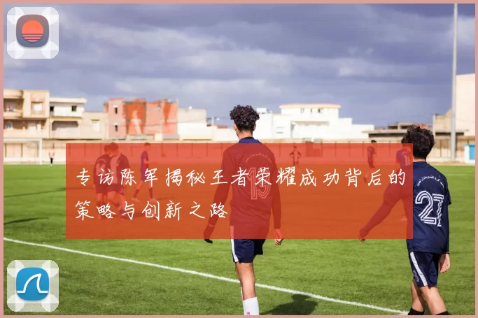 专访陈军揭秘王者荣耀成功背后的策略与创新之路