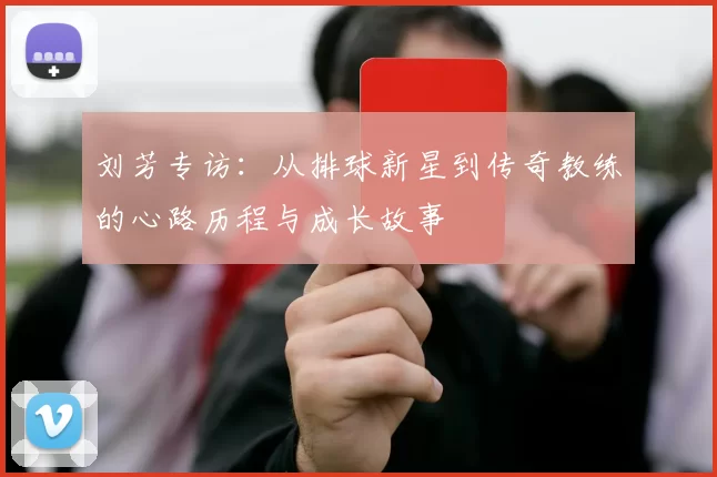 刘芳专访：从排球新星到传奇教练的心路历程与成长故事
