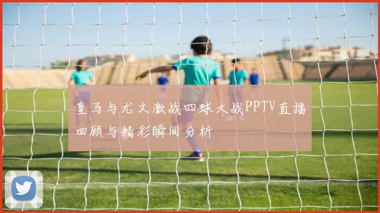 皇马与尤文激战四球大战PPTV直播回顾与精彩瞬间分析