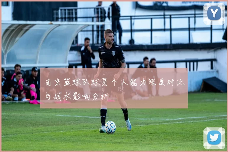 南京篮球队球员个人能力深度对比与战术影响分析