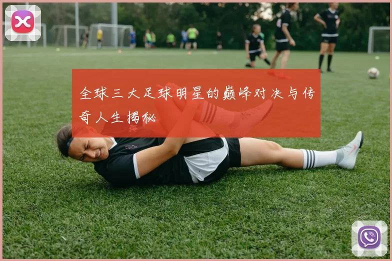 全球三大足球明星的巅峰对决与传奇人生揭秘