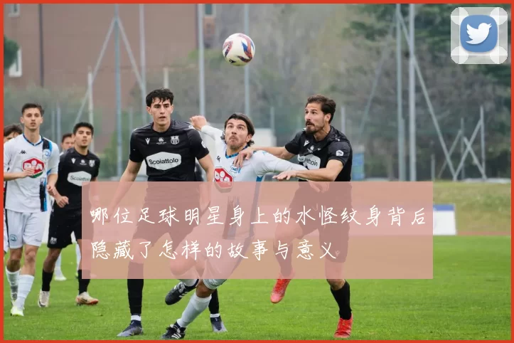 哪位足球明星身上的水怪纹身背后隐藏了怎样的故事与意义