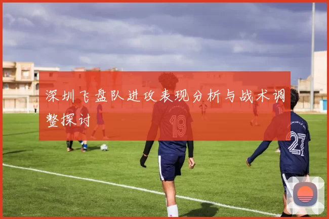 深圳飞盘队进攻表现分析与战术调整探讨