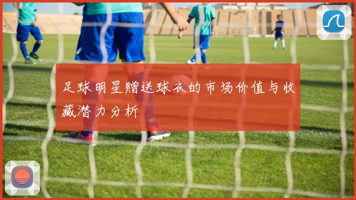 足球明星赠送球衣的市场价值与收藏潜力分析
