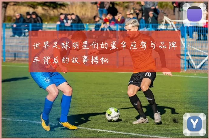 世界足球明星们的豪华座驾与品牌车背后的故事揭秘