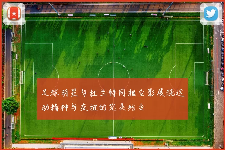 足球明星与杜兰特同框合影展现运动精神与友谊的完美结合