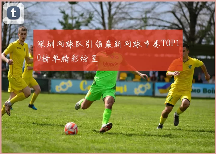 深圳网球队引领最新网球节奏TOP10榜单精彩纷呈