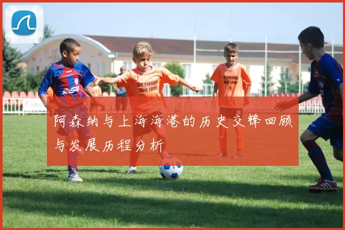 阿森纳与上海海港的历史交锋回顾与发展历程分析