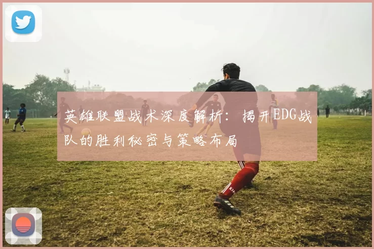 英雄联盟战术深度解析：揭开EDG战队的胜利秘密与策略布局