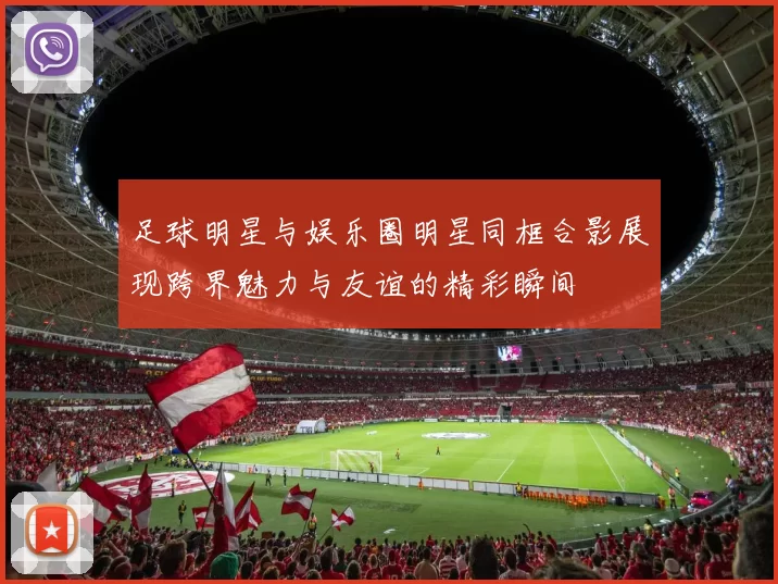 足球明星与娱乐圈明星同框合影展现跨界魅力与友谊的精彩瞬间