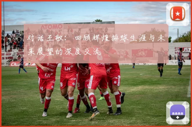 对话王敏：回顾辉煌排球生涯与未来展望的深度交流