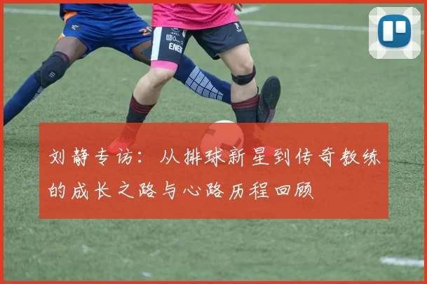 刘静专访：从排球新星到传奇教练的成长之路与心路历程回顾