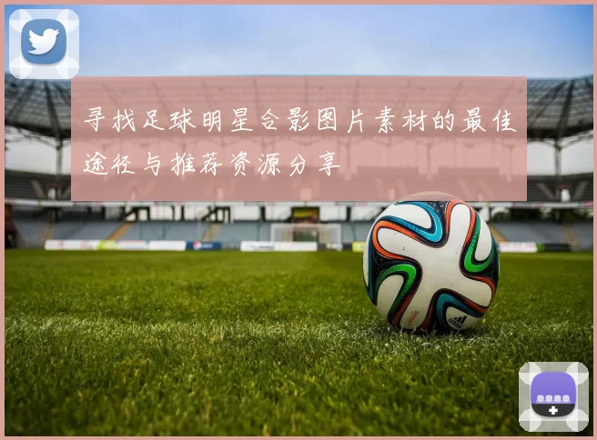 寻找足球明星合影图片素材的最佳途径与推荐资源分享