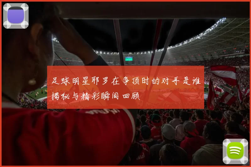 足球明星耶罗在争顶时的对手是谁揭秘与精彩瞬间回顾
