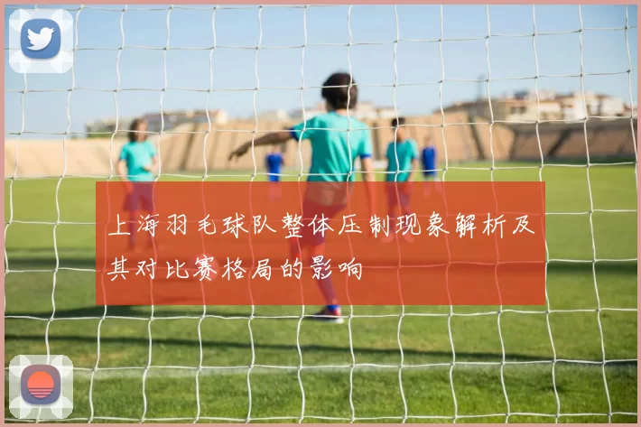 上海羽毛球队整体压制现象解析及其对比赛格局的影响