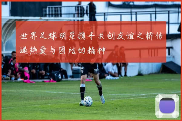 世界足球明星携手共创友谊之桥传递热爱与团结的精神