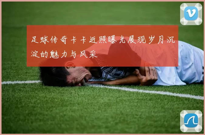 足球传奇卡卡近照曝光展现岁月沉淀的魅力与风采