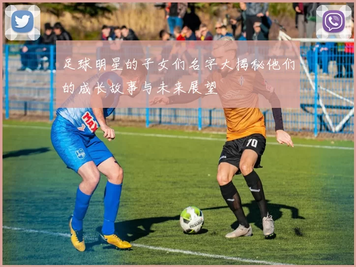 足球明星的子女们名字大揭秘他们的成长故事与未来展望